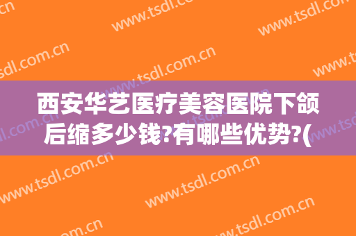 西安华艺医疗美容医院下颌后缩多少钱?有哪些优势?(西安华艺医疗美容整形医院)