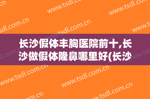 长沙假体丰胸医院前十,长沙做假体隆鼻哪里好(长沙哪种丰胸假体好)