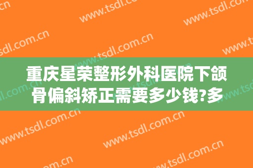 重庆星荣整形外科医院下颌骨偏斜矫正需要多少钱?多长时间恢复?(重庆正颌手术费用多少)