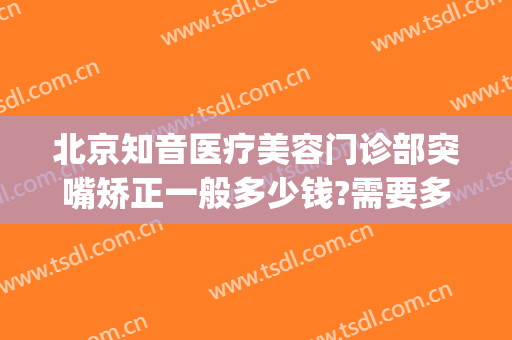 北京知音医疗美容门诊部突嘴矫正一般多少钱?需要多久恢复?(北京知音整形医院地址)