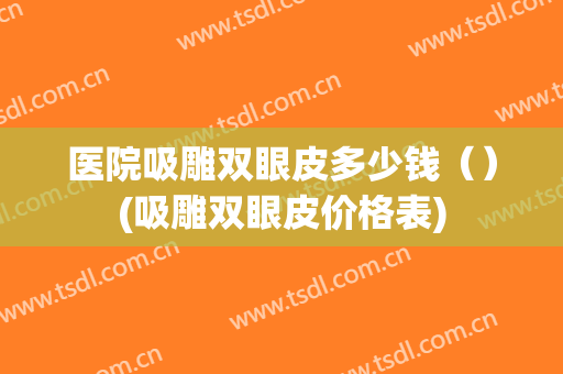 医院吸雕双眼皮多少钱（）(吸雕双眼皮价格表)