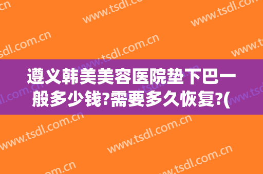 遵义韩美美容医院垫下巴一般多少钱?需要多久恢复?(遵义韩美整形)