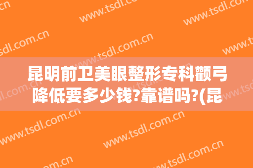 昆明前卫美眼整形专科颧弓降低要多少钱?靠谱吗?(昆明前卫美眼整形怎么样)