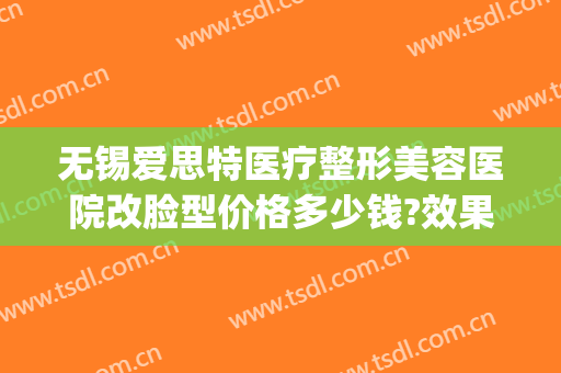 无锡爱思特医疗整形美容医院改脸型价格多少钱?效果怎么样?(无锡整形医院)