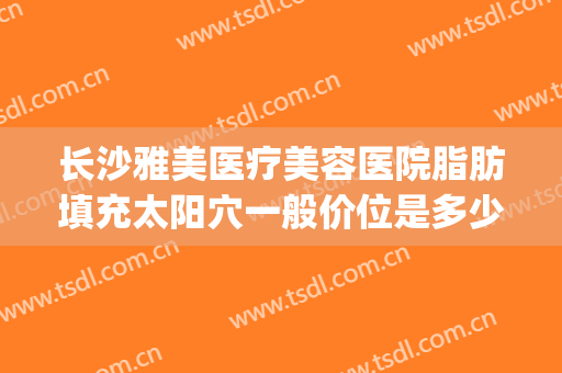 长沙雅美医疗美容医院脂肪填充太阳穴一般价位是多少费用?靠谱吗?(长沙医疗整形美容)
