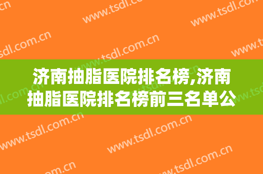 济南抽脂医院排名榜,济南抽脂医院排名榜前三名单公布(济南抽脂比较好)