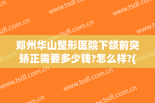 郑州华山整形医院下颌前突矫正需要多少钱?怎么样?(郑州下颌角整形手术医院)