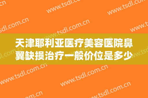 天津耶利亚医疗美容医院鼻翼缺损治疗一般价位是多少钱?怎么样?(鼻翼修复多少钱)