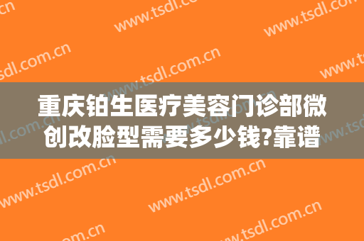 重庆铂生医疗美容门诊部微创改脸型需要多少钱?靠谱吗?(重庆铂生医疗美容预约电话)