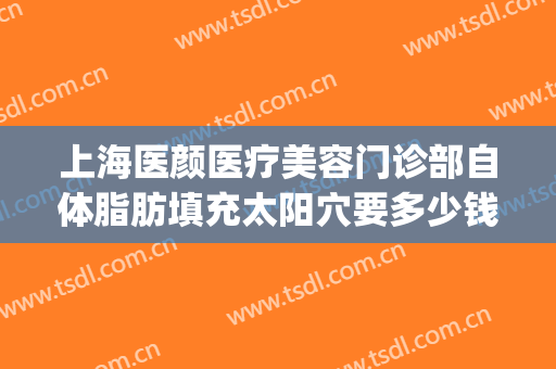 上海医颜医疗美容门诊部自体脂肪填充太阳穴要多少钱?效果怎么样?(上海脸部脂肪填充)