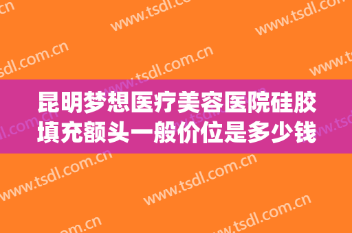 昆明梦想医疗美容医院硅胶填充额头一般价位是多少钱?好不好?(昆明梦想整形医院电话)