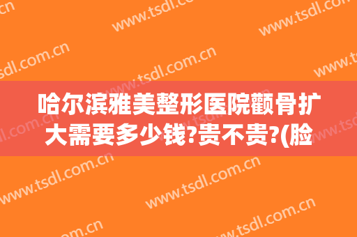 哈尔滨雅美整形医院颧骨扩大需要多少钱?贵不贵?(脸大颧骨大整容多少钱)
