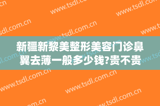 新疆新黎美整形美容门诊鼻翼去薄一般多少钱?贵不贵?(整容缩鼻翼多少钱)