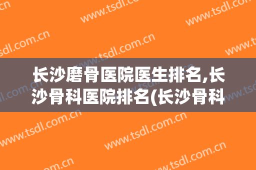 长沙磨骨医院医生排名,长沙骨科医院排名(长沙骨科专科医院排名)