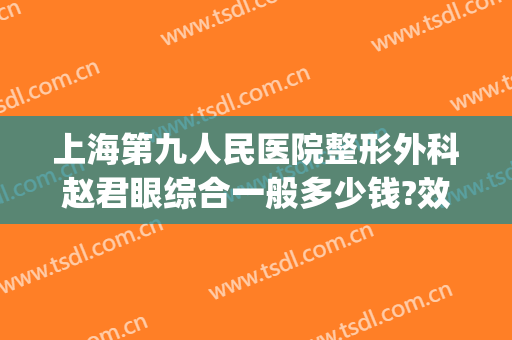 上海第九人民医院整形外科赵君眼综合一般多少钱?效果怎么样?(上海第九人民医院眼部整形价格)