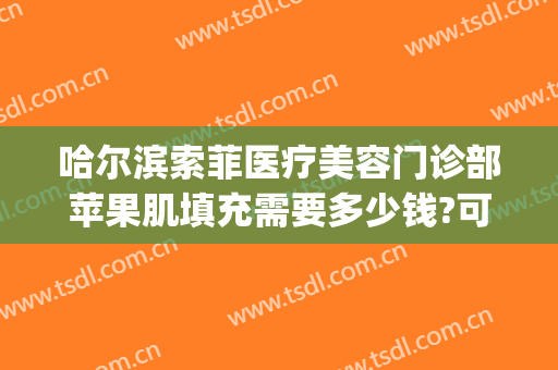 哈尔滨索菲医疗美容门诊部苹果肌填充需要多少钱?可靠吗?(哈尔滨索菲医疗整形电话)