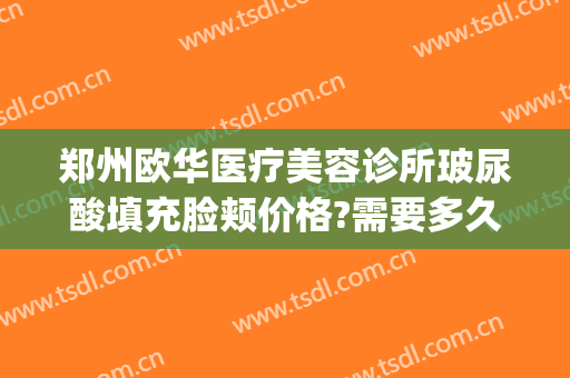 郑州欧华医疗美容诊所玻尿酸填充脸颊价格?需要多久恢复?(郑州全脸脂肪填充价位)