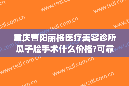 重庆曹阳丽格医疗美容诊所瓜子脸手术什么价格?可靠吗?(曹阳丽格医疗美容地址)