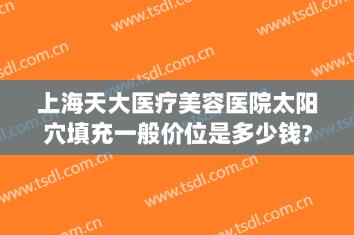 上海天大医疗美容医院太阳穴填充一般价位是多少钱?贵不贵?(上海天大医疗美容医院地址)