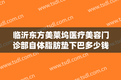 临沂东方美莱坞医疗美容门诊部自体脂肪垫下巴多少钱?怎么样?(临沂哪家医院做自体脂肪面部填充好)