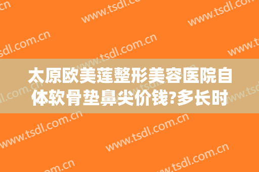 太原欧美莲整形美容医院自体软骨垫鼻尖价钱?多长时间恢复?(太原欧美莲整形医生)