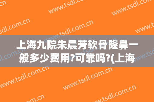 上海九院朱晨芳软骨隆鼻一般多少费用?可靠吗?(上海九院做假体隆鼻要多少钱)