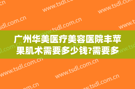 广州华美医疗美容医院丰苹果肌术需要多少钱?需要多久恢复?(丰脸手术大概需要多少钱?安全吗)