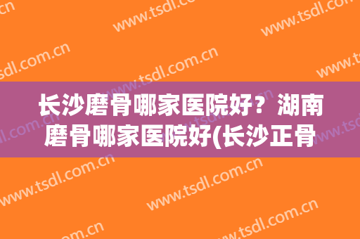 长沙磨骨哪家医院好？湖南磨骨哪家医院好(长沙正骨哪个医院好)