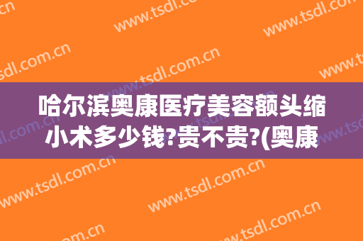哈尔滨奥康医疗美容额头缩小术多少钱?贵不贵?(奥康整形医院哈尔滨)