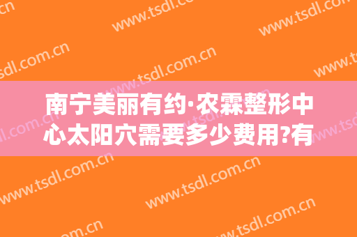 南宁美丽有约·农霖整形中心太阳穴需要多少费用?有哪些优势?(南宁做眼部整容东方电话多少)