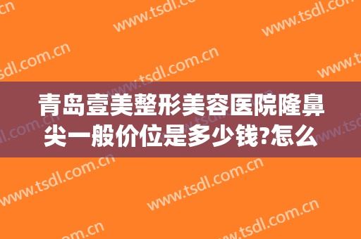 青岛壹美整形美容医院隆鼻尖一般价位是多少钱?怎么样?(青岛壹美整形医生)