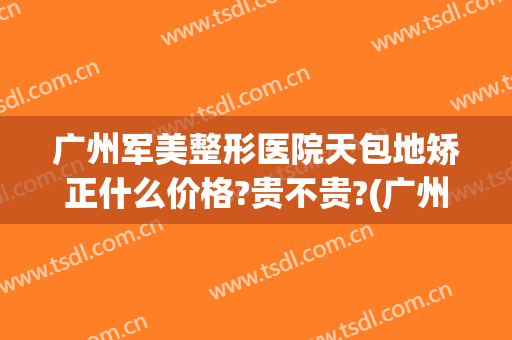 广州军美整形医院天包地矫正什么价格?贵不贵?(广州军美整形医院怎么样?)