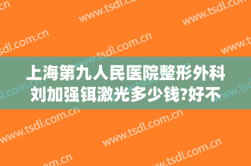 上海第九人民医院整形外科刘加强铒激光多少钱?好不好?(上海九院整形医院刘凯)