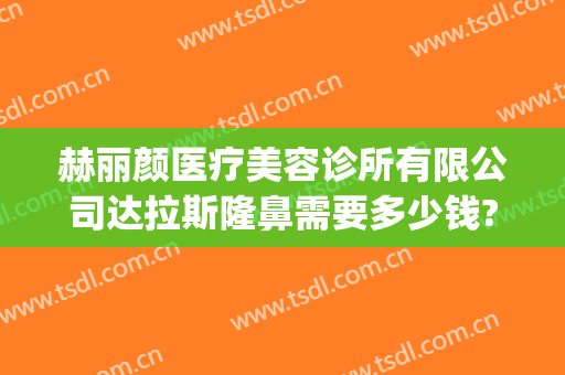赫丽颜医疗美容诊所有限公司达拉斯隆鼻需要多少钱?需要多久恢复?(太原赫拉医疗美容整形在哪里)
