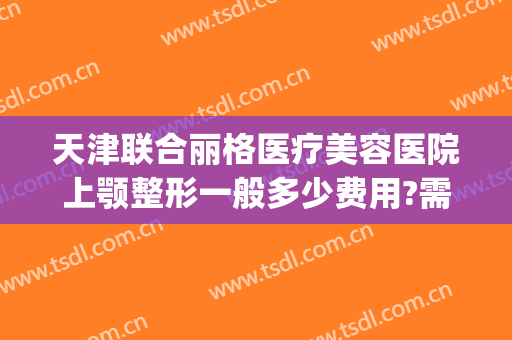 天津联合丽格医疗美容医院上颚整形一般多少费用?需要多久恢复?(上海首尔丽格整形医院做颧骨要多少)