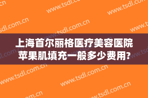 上海首尔丽格医疗美容医院苹果肌填充一般多少费用?需要多久恢复?(上海首尔丽格医疗美容医院怎么样)