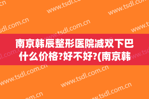 南京韩辰整形医院减双下巴什么价格?好不好?(南京韩辰整形电话号码)