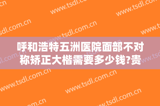 呼和浩特五洲医院面部不对称矫正大楷需要多少钱?贵不贵?