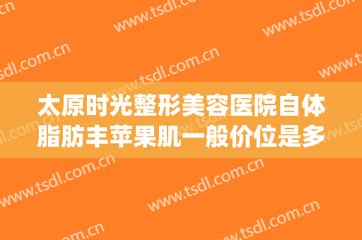 太原时光整形美容医院自体脂肪丰苹果肌一般价位是多少钱?好不好?(太原整形美容价格)