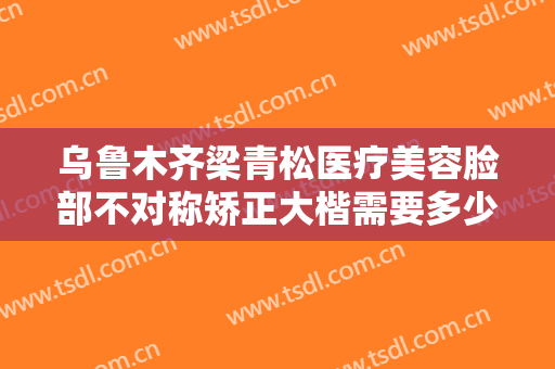 乌鲁木齐梁青松医疗美容脸部不对称矫正大楷需要多少钱?可靠吗?