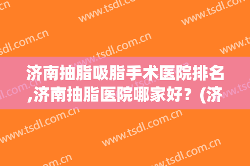 济南抽脂吸脂手术医院排名,济南抽脂医院哪家好？(济南抽脂哪里比较好)