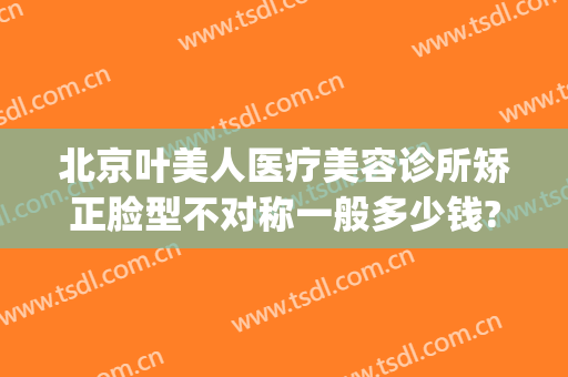 北京叶美人医疗美容诊所矫正脸型不对称一般多少钱?多长时间恢复?(北京叶美人医疗美容医院)