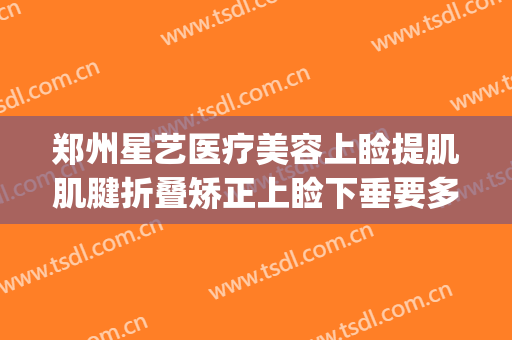 郑州星艺医疗美容上睑提肌肌腱折叠矫正上睑下垂要多少钱?怎么样?(郑州艺美整形医院)