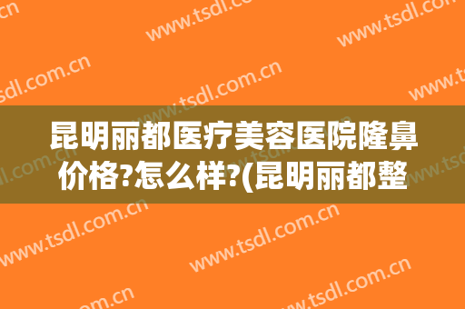 昆明丽都医疗美容医院隆鼻价格?怎么样?(昆明丽都整形美容医院官网)