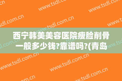 西宁韩美美容医院瘦脸削骨一般多少钱?靠谱吗?(青岛削骨瘦脸手术多少钱)