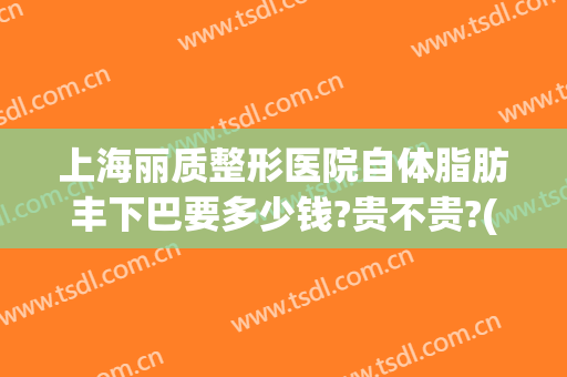 上海丽质整形医院自体脂肪丰下巴要多少钱?贵不贵?(上海整形下巴需要多少钱)