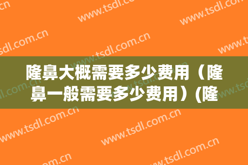 隆鼻大概需要多少费用（隆鼻一般需要多少费用）(隆鼻的全部费用)