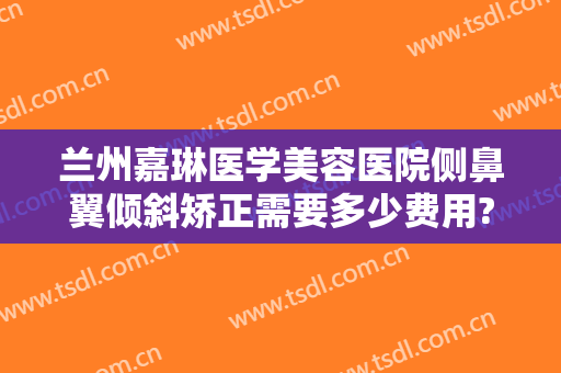 兰州嘉琳医学美容医院侧鼻翼倾斜矫正需要多少费用?靠谱吗?