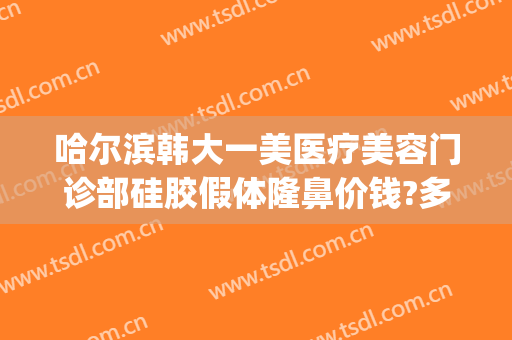 哈尔滨韩大一美医疗美容门诊部硅胶假体隆鼻价钱?多长时间恢复?(哈尔滨假体隆鼻一般多少钱)