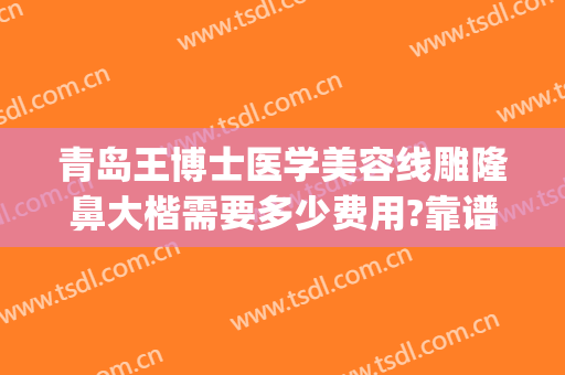 青岛王博士医学美容线雕隆鼻大楷需要多少费用?靠谱吗?(青岛隆鼻医生)